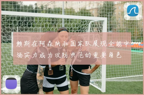 赖斯在阿森纳和国家队展现全能中场实力成为攻防典范的重要角色