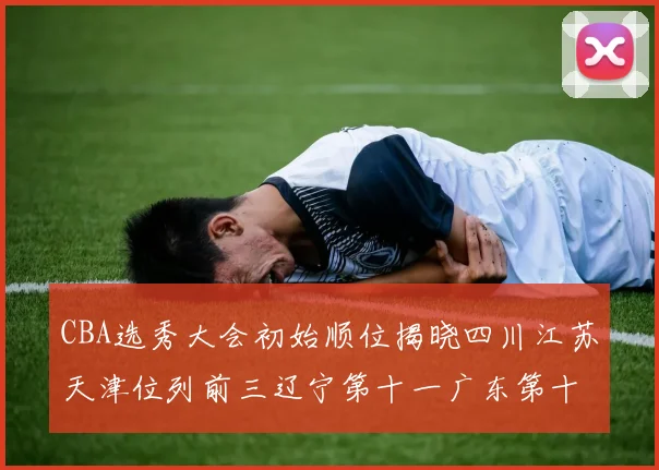 CBA选秀大会初始顺位揭晓四川江苏天津位列前三辽宁第十一广东第十六