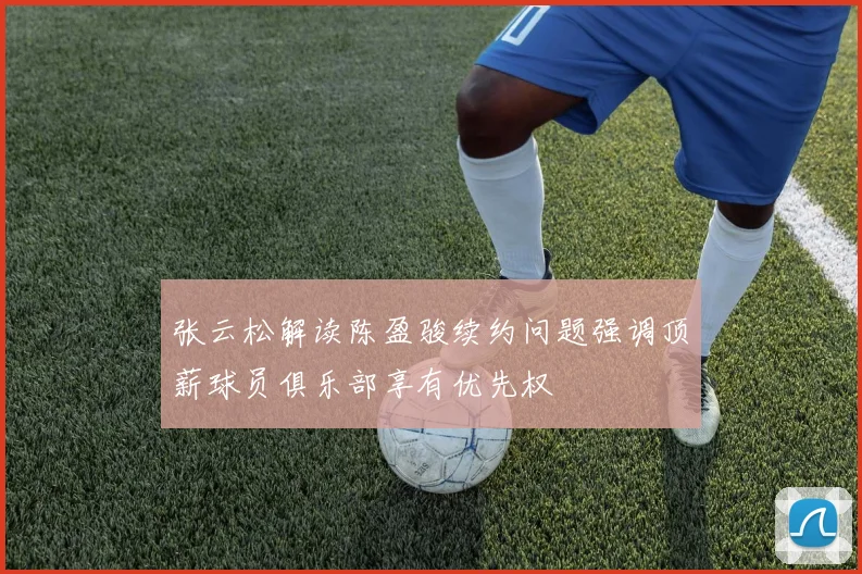 张云松解读陈盈骏续约问题强调顶薪球员俱乐部享有优先权