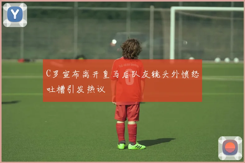 C罗宣布离开皇马后队友镜头外愤怒吐槽引发热议