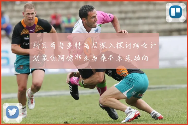 科瓦奇与多特高层深入探讨转会计划聚焦阿德耶米与桑乔未来动向