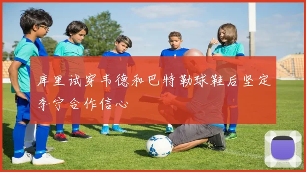 库里试穿韦德和巴特勒球鞋后坚定李宁合作信心