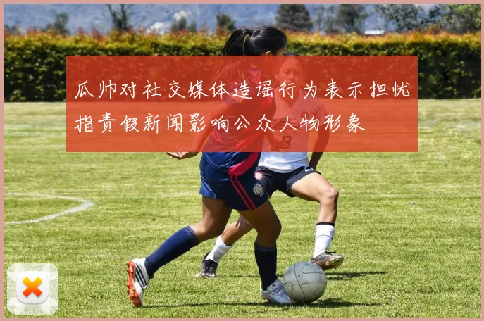 瓜帅对社交媒体造谣行为表示担忧指责假新闻影响公众人物形象