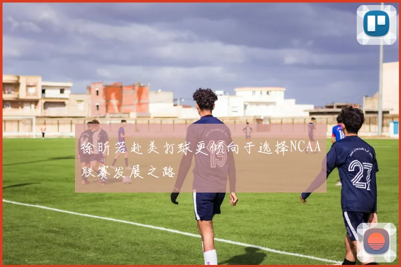 徐昕若赴美打球更倾向于选择NCAA联赛发展之路
