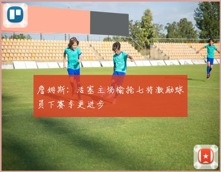 詹姆斯：活塞主场输抢七将激励球员下赛季更进步